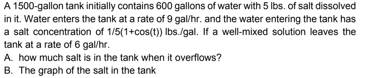 A 1500-gallon tank initially contains 600 gallons of water with 5 Ibs. of salt dissolved
in it. Water enters the tank at a rate of 9 gal/hr. and the water entering the tank has
a salt concentration of 1/5(1+cos(t)) Ibs./gal. If a well-mixed solution leaves the
tank at a rate of 6 gal/hr.
A. how much salt is in the tank when it overflows?
B. The graph of the salt in the tank
