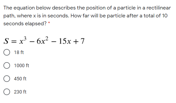 The equation below describes the position of a particle in a rectilinear
path, where x is in seconds. How far will be particle after a total of 10
seconds elapsed? *
S = x³ – 6x² – 15x +7
|
|
O 18 ft
1000 ft
450 ft
O 230 ft
