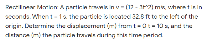 Rectilinear Motion: A particle travels in v = (12 - 3t^2) m/s, where t is in
seconds. When t = 1s, the particle is located 32.8 ft to the left of the
origin. Determine the displacement (m) from t = 0t = 10 s, and the
distance (m) the particle travels during this time period.

