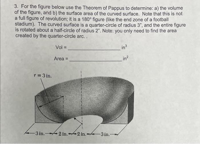 3. For the figure below use the Theorem of Pappus to determine: a) the volume
of the figure, and b) the surface area of the curved surface. Note that this is not
a full figure of revolution; it is a 180° figure (like the end zone of a football
stadium). The curved surface is a quarter-circle of radius 3", and the entire figure
is rotated about a half-circle of radius 2". Note: you only need to find the area
created by the quarter-circle arc.
Vol =
in3
Area =
in?
T=3 in.
-3 in.- 2 in.2 in.-
-3 in.-

