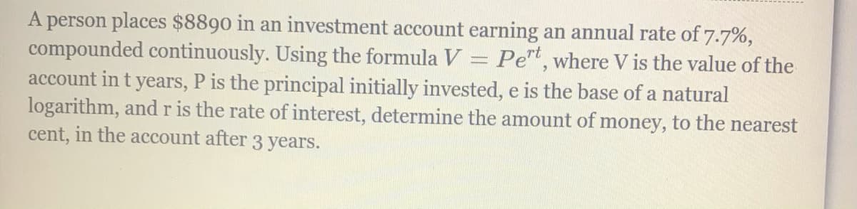 A person places $8890 in an investment account earning an annual rate of 7.7%,
compounded continuously. Using the formula V = Pet, where V is the value of the
account in t years, P is the principal initially invested, e is the base of a natural
logarithm, and r is the rate of interest, determine the amount of money, to the nearest
cent, in the account after 3 years.
