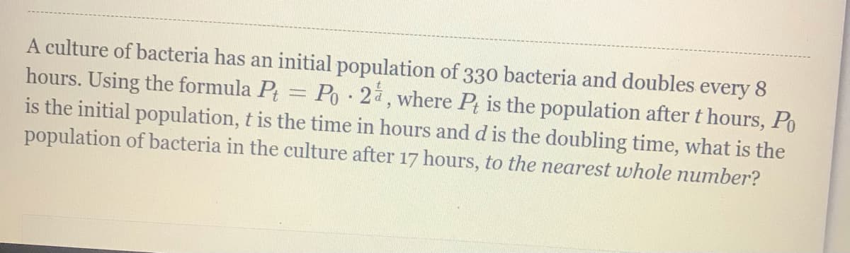 A culture of bacteria has an initial population of 330 bacteria and doubles every 8
hours. Using the formula Pt = Po·2à, where P; is the population after t hours, Po
is the initial population, t is the time in hours and d is the doubling time, what is the
population of bacteria in the culture after 17 hours, to the nearest whole number?
