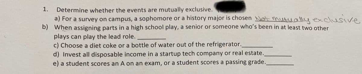 1.
Determine whether the events are mutually exclusive.
a) For a survey on campus, a sophomore or a history major is chosen Not mutually exclusive
b) When assigning parts in a high school play, a senior or someone who's been in at least two other
plays can play the lead role.
c) Choose a diet coke or a bottle of water out of the refrigerator.
d) Invest all disposable income in a startup tech company or real estate.
e) a student scores an A on an exam, or a student scores a passing grade.