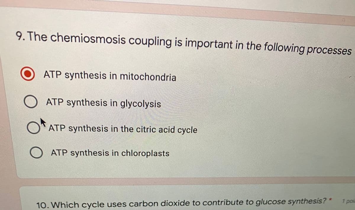 9. The chemiosmosis coupling is important in the following processes
ATP synthesis in mitochondria
ATP synthesis in glycolysis
ATP synthesis in the citric acid cycle
O ATP synthesis in chloroplasts
1 poi
10. Which cycle uses carbon dioxide to contribute to glucose synthesis? *
