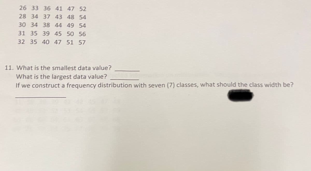 26 33 36 41 47 52
28 34 37 43 48 54
30 34 38 44 49 54
31 35 39 45 50 56
32 35 40 47 51 57
11. What is the smallest data value?
What is the largest data value?
If we construct a frequency distribution with seven (7) classes, what should the class width be?