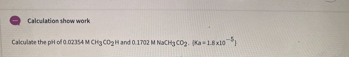 Calculation show work
Calculate the pH of 0.02354 M CH3 CO2 H and 0.1702 M NaCH3 CO2. {Ka = 1.8 x10
