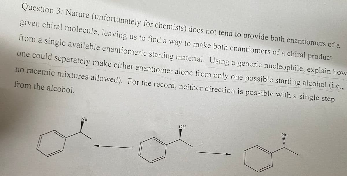 Question 3: Nature (unfortunately for chemists) does not tend to provide both enantiomers of a
given chiral molecule, leaving us to find a way to make both enantiomers of a chiral product
from a single available enantiomeric starting material. Using a generic nucleophile, explain how
one could separately make either enantiomer alone from only one possible starting alcohol (i.e.,
no racemic mixtures allowed). For the record, neither direction is possible with a single step
from the alcohol.
Nu
OH
ZI....