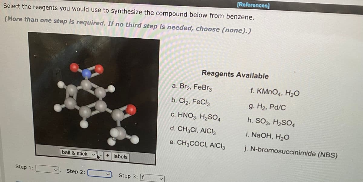 Select the reagents you would use to synthesize the compound below from benzene.
(More than one step is required. If no third step is needed, choose (none).)
Step 1:
ball & stick
Step 2:
+ labels
Step 3: f
<
[References]
Reagents Available
a. Br2, FeBr3
b. Cl2, FeCl3
c. HNO3, H₂SO4
d. CH3CI, AICI 3
e. CH3COCI, AICI3
f. KMnO4, H₂O
9. H₂, Pd/C
h. SO3, H₂SO4
i. NaOH, H₂O
j. N-bromosuccinimide (NBS)