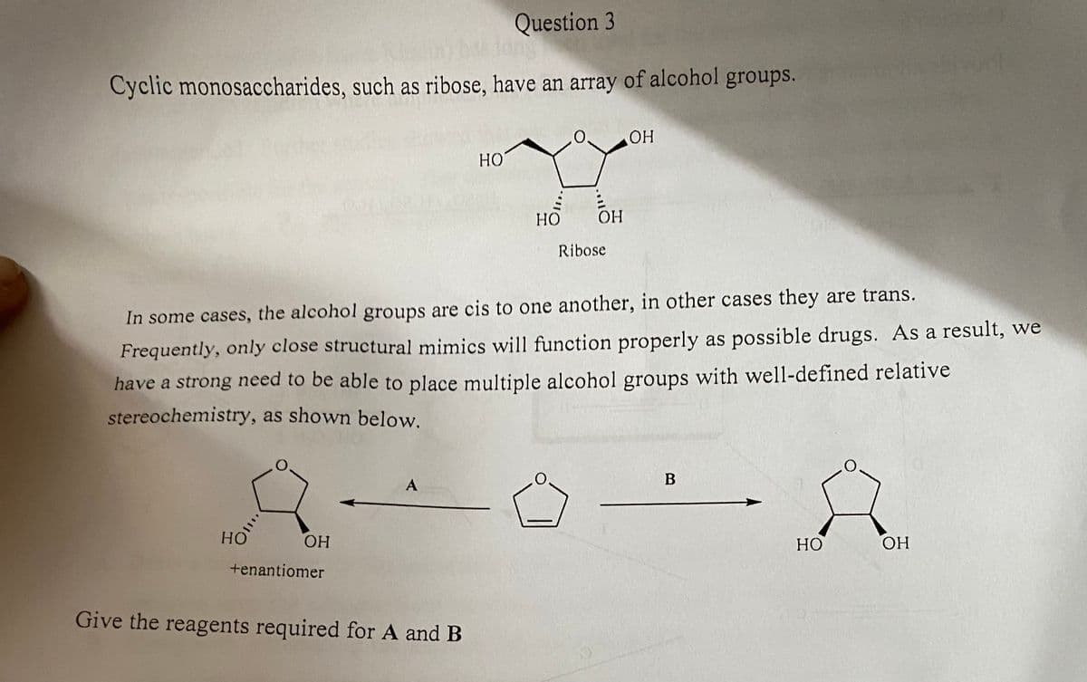 Question 3
Cyclic monosaccharides, such as ribose, have an array of alcohol groups.
HO
OH
+enantiomer
A
HO
In some cases, the alcohol groups are cis to one another, in other cases they are trans.
Frequently, only close structural mimics will function properly as possible drugs. As a result, we
have a strong need to be able to place multiple alcohol groups with well-defined relative
stereochemistry, as shown below.
Give the reagents required for A and B
HO
0. OH
OH
Ribose
B
HO
OH