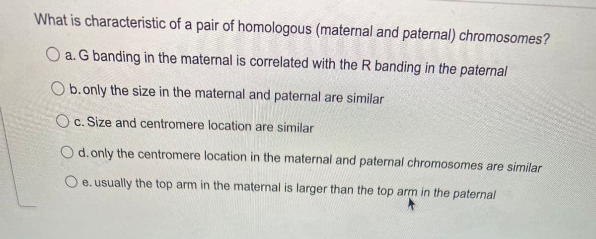 What is characteristic of a pair of homologous (maternal and paternal) chromosomes?
a. G banding in the maternal is correlated with the R banding in the paternal
b.only the size in the maternal and paternal are similar
O c. Size and centromere location are similar
O d. only the centromere location in the maternal and paternal chromosomes are similar
O e. usually the top arm in the maternal is larger than the top arm in the paternal
