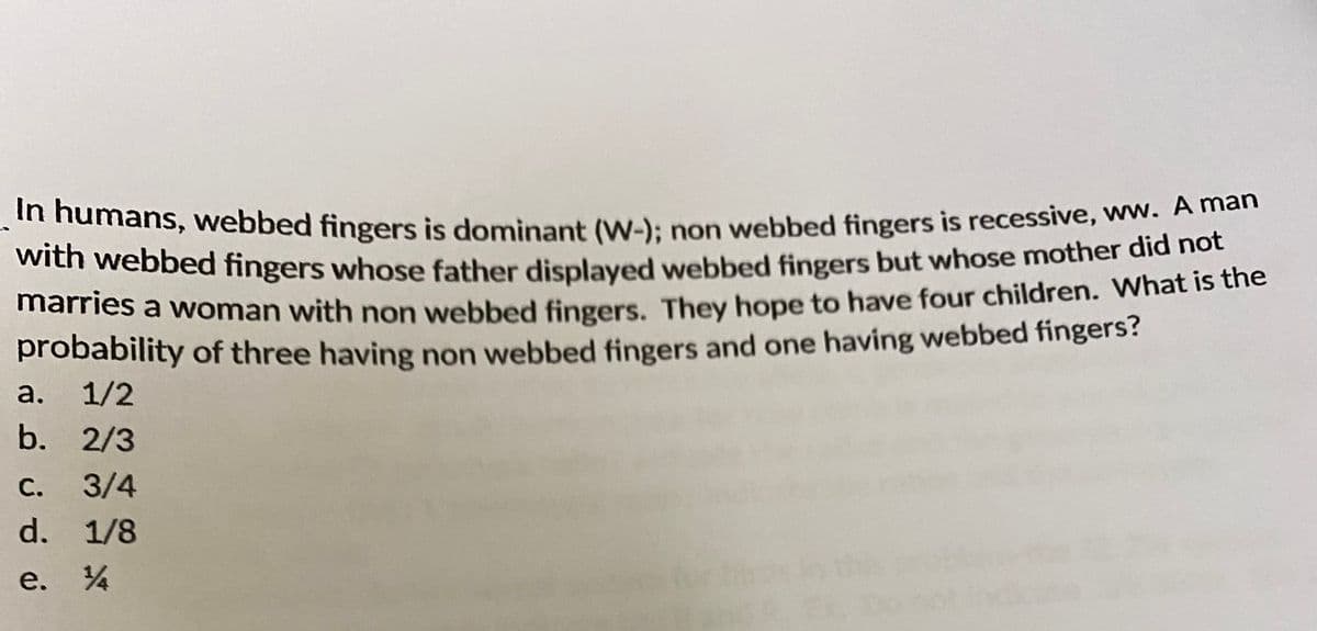marries a woman with non webbed fingers. They hope to have four children. What is the
with webbed fingers whose father displayed webbed fingers but whose mother did not
amans, webbed fingers is dominant (W-): non webbed fingers is recessive, ww. Aman
with webbed fingers whose father displaved webbed fingers but whose mother did hot
marries a woman with non webbed fingers. They hope to have four children. What is the
probability of three having non webbed fingers and one having webbed fingers?
а. 1/2
b. 2/3
С.
3/4
d. 1/8
e. 4
