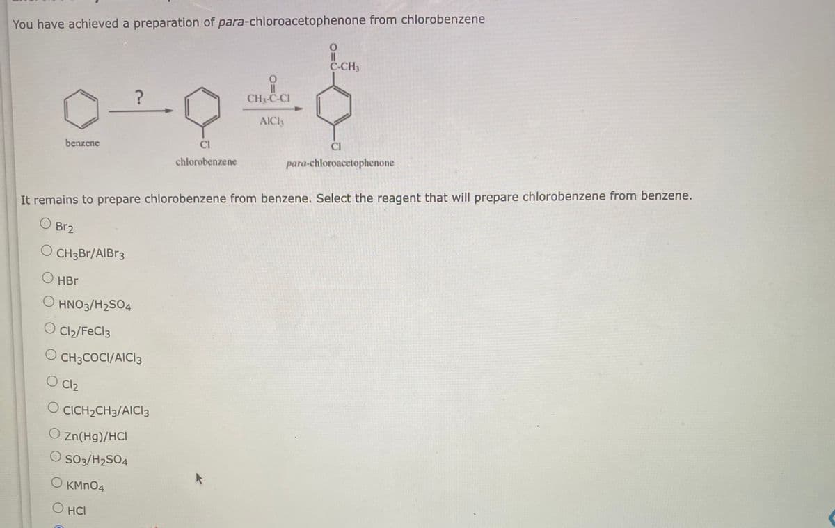 You have achieved a preparation of para-chloroacetophenone from chlorobenzene
benzene
O CH3Br/AlBr3
O HBr
O
?
It remains to prepare chlorobenzene from benzene. Select the reagent that will prepare chlorobenzene from benzene.
O Br2
HNO3/H2SO4
O Cl₂/FeCl3
O CH3COCI/AICI 3
O Cl₂
O
O Zn(Hg)/HCI
O SO3/H2SO4
O KMnO4
O HCI
CICH2CH3/AICI 3
0
CH₂-C-CI
AICI,
CI
chlorobenzene
O
C-CH3
CI
para-chloroacetophenone