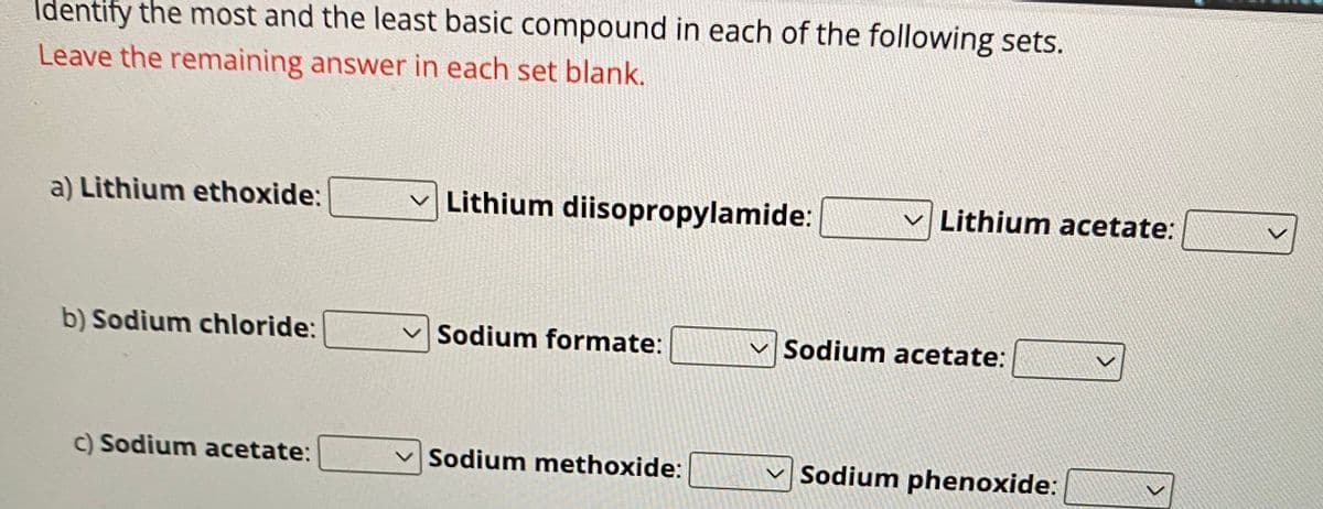 Identify the most and the least basic compound in each of the following sets.
Leave the remaining answer in each set blank.
a) Lithium ethoxide:
b) Sodium chloride:
c) Sodium acetate:
Lithium diisopropylamide:
Sodium formate:
Sodium methoxide:
Lithium acetate:
Sodium acetate:
Sodium phenoxide: