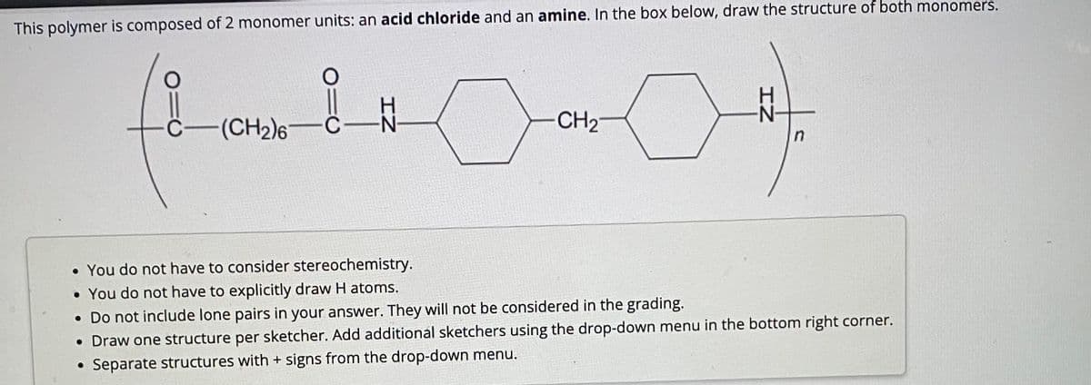 This polymer is composed of 2 monomer units: an acid chloride and an amine. In the box below, draw the structure of both monomers.
(8-10
C
(CH₂)6-C
CH₂
어
H
n
• You do not have to consider stereochemistry.
• You do not have to explicitly draw H atoms.
• Do not include lone pairs in your answer. They will not be considered in the grading.
• Draw one structure per sketcher. Add additional sketchers using the drop-down menu in the bottom right corner.
• Separate structures with + signs from the drop-down menu.