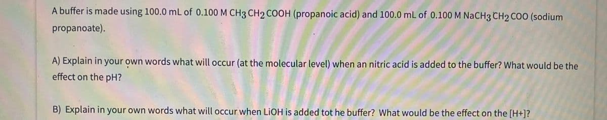 A buffer is made using 100.0 mL of 0.100 M CH3 CH2 COOH (propanoic acid) and 100.0 mL of 0.100 M NACH3 CH2 COO (sodium
propanoate).
A) Explain in your own words what will occur (at the molecular level) when an nitric acid is added to the buffer? What would be the
effect on the pH?
B) Explain in your own words what will occur when LIOH is added tot he buffer? What would be the effect on the [H+]?
