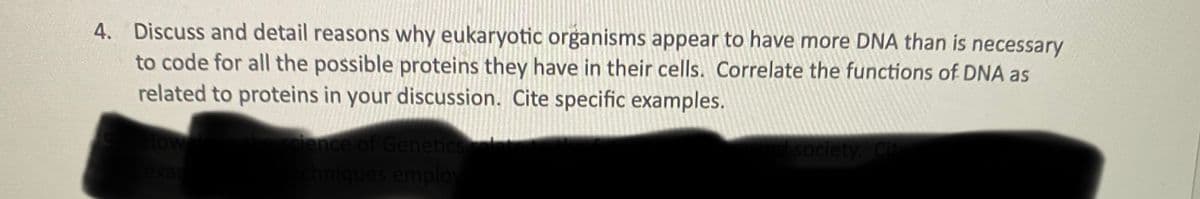 4. Discuss and detail reasons why eukaryotic organisms appear to have more DNA than is necessary
to code for all the possible proteins they have in their cells. Correlate the functions of DNA as
related to proteins in your discussion. Cite specific examples.
ience of Genetics
society. Cit
exar
hiqu
emplo
