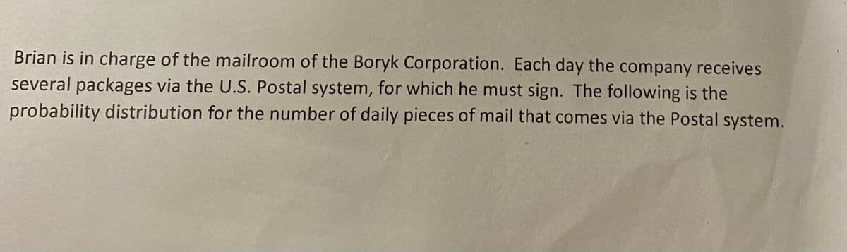 Brian is in charge of the mailroom of the Boryk Corporation. Each day the company receives
several packages via the U.S. Postal system, for which he must sign. The following is the
probability distribution for the number of daily pieces of mail that comes via the Postal system.