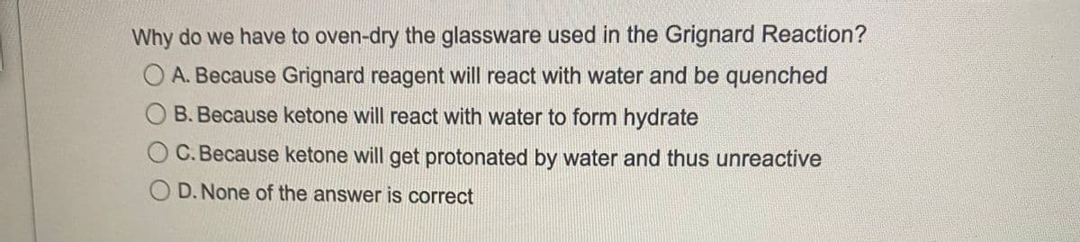 Why do we have to oven-dry the glassware used in the Grignard Reaction?
A. Because Grignard reagent will react with water and be quenched
B. Because ketone will react with water to form hydrate
C. Because ketone will get protonated by water and thus unreactive
D.None of the answer is correct