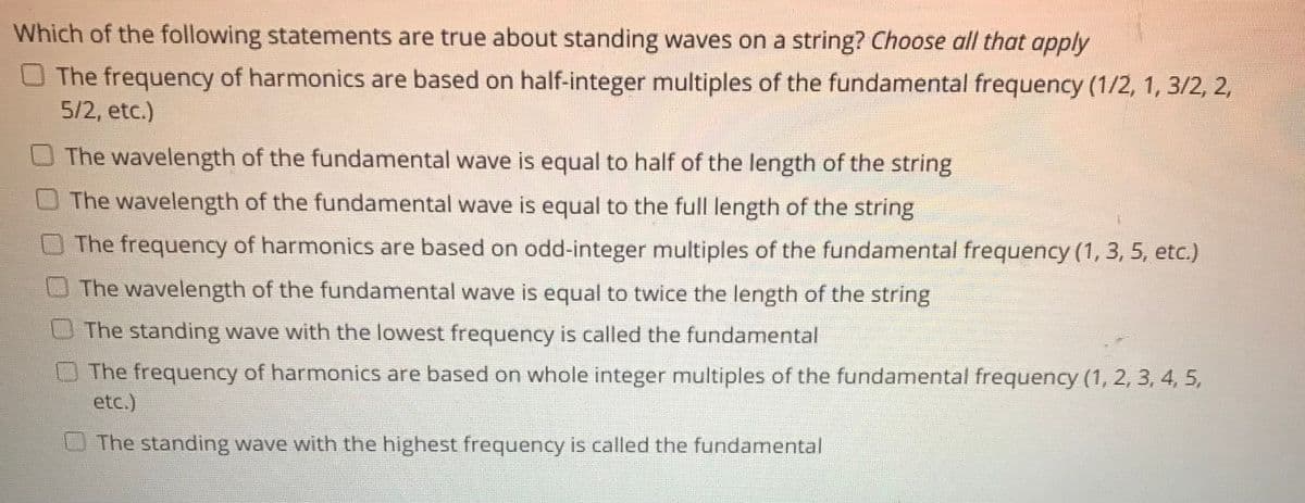 Which of the following statements are true about standing waves on a string? Choose all that apply
O The frequency of harmonics are based on half-integer multiples of the fundamental frequency (1/2, 1, 3/2, 2,
5/2, etc.)
The wavelength of the fundamental wave is equal to half of the length of the string
The wavelength of the fundamental wave is equal to the full length of the string
The frequency of harmonics are based on odd-integer multiples of the fundamental frequency (1, 3, 5, etc.)
The wavelength of the fundamental wave is equal to twice the length of the string
The standing wave with the lowest frequency is called the fundamental
The frequency of harmonics are based on whole integer multiples of the fundamental frequency (1, 2, 3, 4, 5,
etc.)
The standing wave with the highest frequency is called the fundamental
