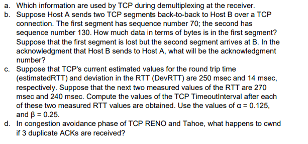 a. Which information are used by TCP during demultiplexing at the receiver.
b. Suppose Host A sends two TCP segments back-to-back to Host B over a TCP
connection. The first segment has sequence number 70; the second has
sequence number 130. How much data in terms of bytes is in the first segment?
Suppose that the first segment is lost but the second segment arrives at B. In the
acknowledgment that Host B sends to Host A, what will be the acknowledgment
number?
c. Suppose that TCP's current estimated values for the round trip time
(estimatedRTT) and deviation in the RTT (DevRTT) are 250 msec and 14 msec,
respectively. Suppose that the next two measured values of the RTT are 270
msec and 240 msec. Compute the values of the TCP TimeoutInterval after each
of these two measured RTT values are obtained. Use the values of a = 0.125,
and ß = 0.25.
d. In congestion avoidance phase of TCP RENO and Tahoe, what happens to cwnd
if 3 duplicate ACKs are received?