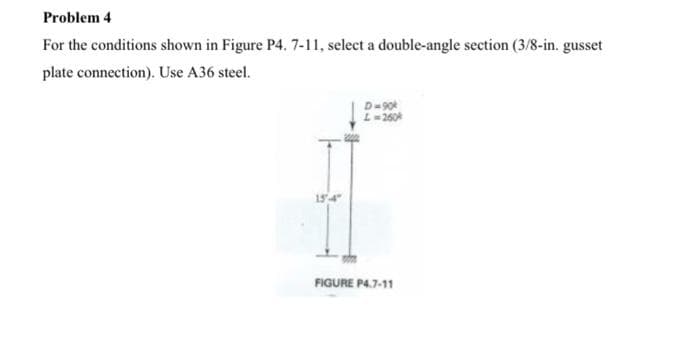 Problem 4
For the conditions shown in Figure P4. 7-11, select a double-angle section (3/8-in. gusset
plate connection). Use A36 steel.
15-4"
D=90k
L = 260
FIGURE P4.7-11