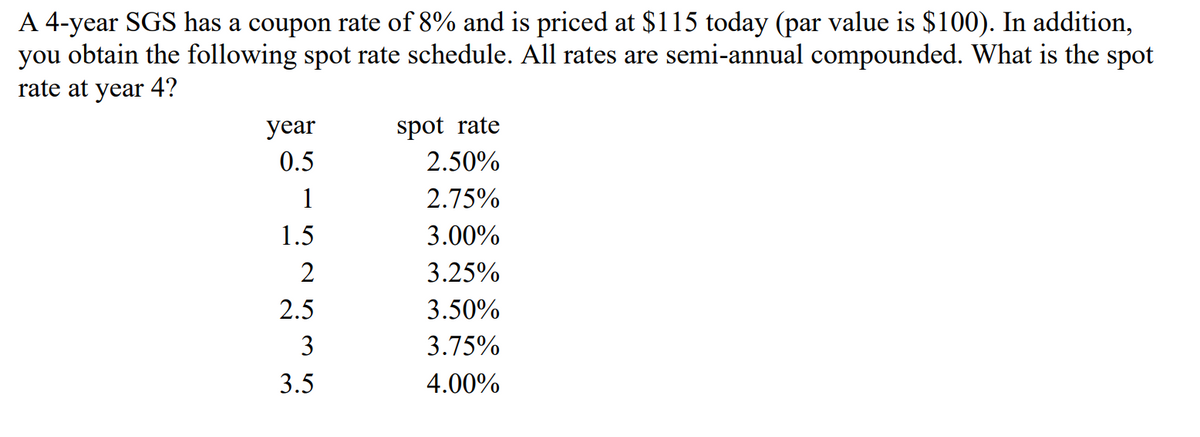 A 4-year SGS has a coupon rate of 8% and is priced at $115 today (par value is $100). In addition,
you obtain the following spot rate schedule. All rates are semi-annual compounded. What is the spot
rate at year 4?
year
0.5
1
1.5
2
2.5
3
3.5
spot rate
2.50%
2.75%
3.00%
3.25%
3.50%
3.75%
4.00%