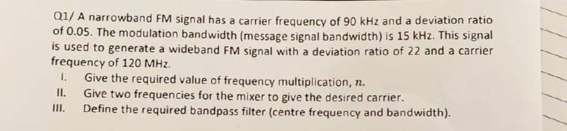 Q1/ A narrowband FM signal has a carrier frequency of 90 kHz and a deviation ratio
of 0.05. The modulation bandwidth (message signal bandwidth) is 15 kHz. This signal
is used to generate a wideband FM signal with a deviation ratio of 22 and a carrier
frequency of 120 MHz.
1.
Give the required value of frequency multiplication, n.
II.
Give two frequencies for the mixer to give the desired carrier.
Define the required bandpass filter (centre frequency and bandwidth).
II.
