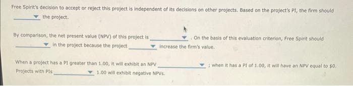 Free Spirit's decision to accept or reject this project is independent of its decisions on other projects. Based on the project's PI, the firm should
the project.
By comparison, the net present value (NPV) of this project is
in the project because the project,
On the basis of this evaluation criterion, Free Spirit should
increase the firm's value.
When a project has a P1 greater than 1.00, it will exhibit an NPV
Projects with Pls
1.00 will exhibit negative NPVs.
; when it has a PI of 1.00, it will have an NPV equal to $0.
