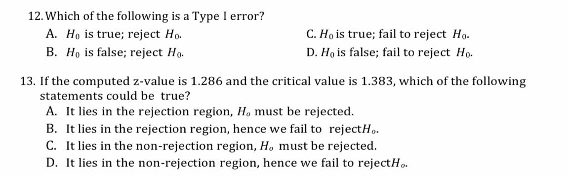 12. Which of the following is a Type I error?
A. Ho is true; reject Ho.
C. Ho is true; fail to reject Ho.
B. Ho is false; reject Ho.
D. Ho is false; fail to reject Ho.
13. If the computed z-value is 1.286 and the critical value is 1.383, which of the following
statements could be true?
A. It lies in the rejection region, Ho must be rejected.
B. It lies in the rejection region, hence we fail to rejectH.
C. It lies in the non-rejection region, H. must be rejected.
D. It lies in the non-rejection region, hence we fail to rejectH..
