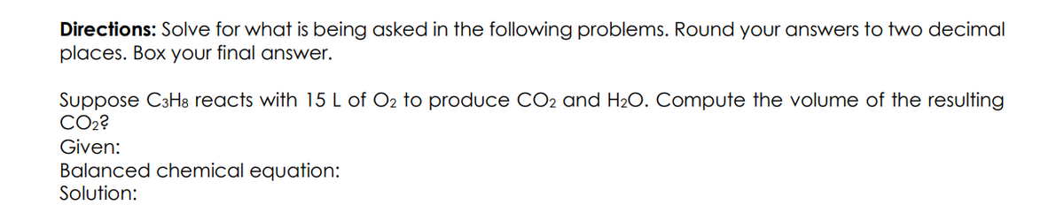 Directions: Solve for what is being asked in the following problems. Round your answers to two decimal
places. Box your final answer.
Suppose C3H8 reacts with 15 L of O2 to produce CO2 and H₂O. Compute the volume of the resulting
CO₂?
Given:
Balanced chemical equation:
Solution: