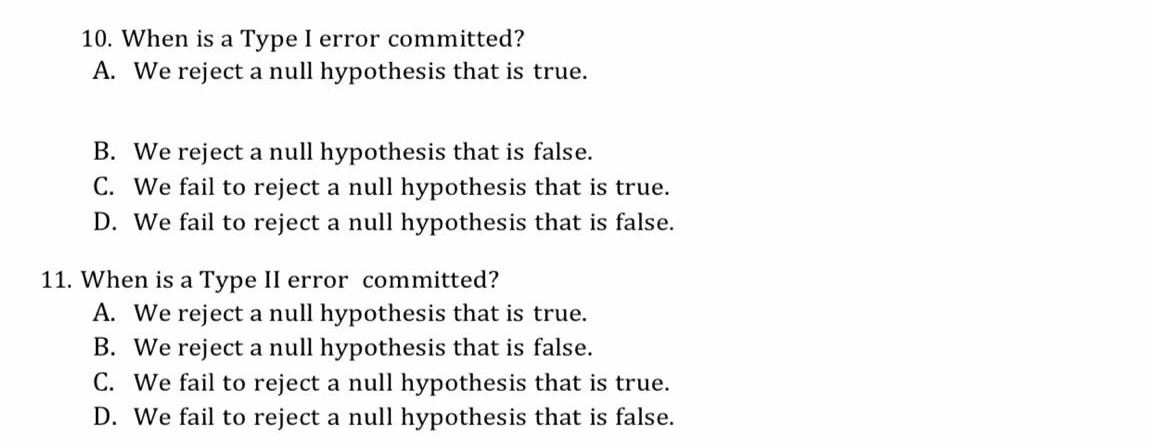 10. When is a Type I error committed?
A. We reject a null hypothesis that is true.
B. We reject a null hypothesis that is false.
C. We fail to reject a null hypothesis that is true.
D. We fail to reject a null hypothesis that is false.
11. When is a Type II error committed?
A. We reject a null hypothesis that is true.
B. We reject a null hypothesis that is false.
C. We fail to reject a null hypothesis that is true.
D. We fail to reject a null hypothesis that is false.
