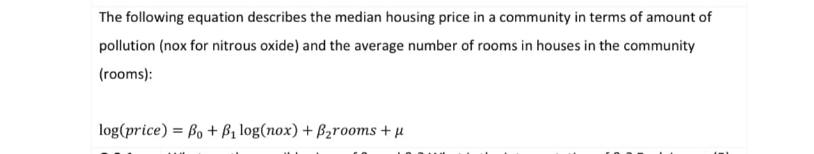 The following equation describes the median housing price in a community in terms of amount of
pollution (nox for nitrous oxide) and the average number of rooms in houses in the community
(rooms):
log(price) Bo + P₁ log(nox) + B₂rooms + μ