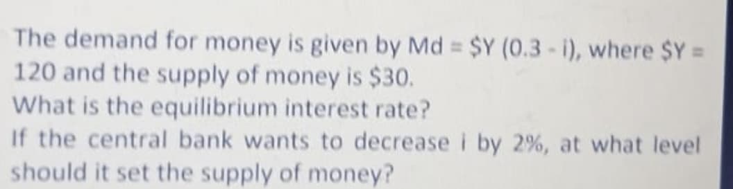 The demand for money is given by Md = $Y (0.3-i), where $Y =
120 and the supply of money is $30.
What is the equilibrium interest rate?
If the central bank wants to decrease i by 2%, at what level
should it set the supply of money?