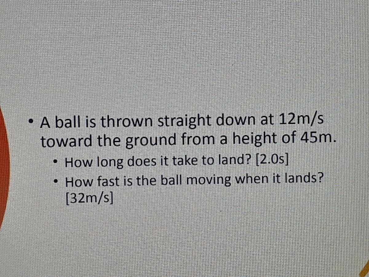 • A ball is thrown straight down at 12m/s
toward the ground from a height of 45m.
• How long does it take to land? [2.0s]
• How fast is the ball moving when it lands?
[32m/s]
