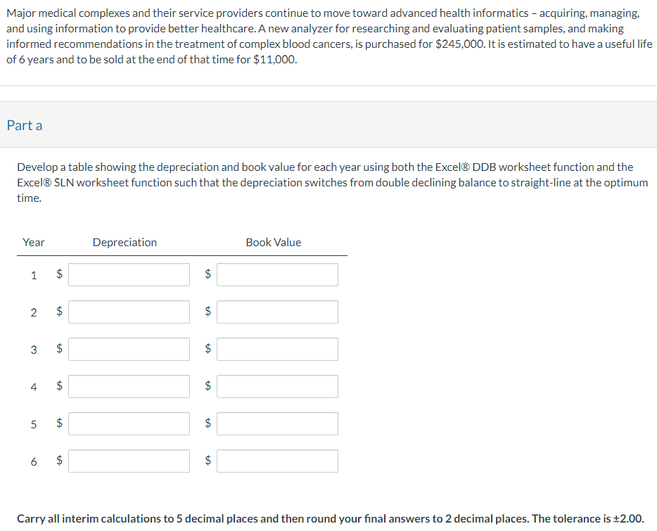 Major medical complexes and their service providers continue to move toward advanced health informatics – acquiring, managing,
and using information to provide better healthcare. A new analyzer for researching and evaluating patient samples, and making
informed recommendations in the treatment of complex blood cancers, is purchased for $245,000. It is estimated to have a useful life
of 6 years and to be sold at the end of that time for $11,000.
Part a
Develop a table showing the depreciation and book value for each year using both the Excel® DDB worksheet function and the
Excel®Ⓡ SLN worksheet function such that the depreciation switches from double declining balance to straight-line at the optimum
time.
Year
1 $
LA
2
LA
$
$
LA
LA
5 $
LA
6 $
Depreciation
$
tA
$
tA
tA
$
$
tA
ta
$
LA
$
Book Value
Carry all interim calculations to 5 decimal places and then round your final answers to 2 decimal places. The tolerance is ±2.00.