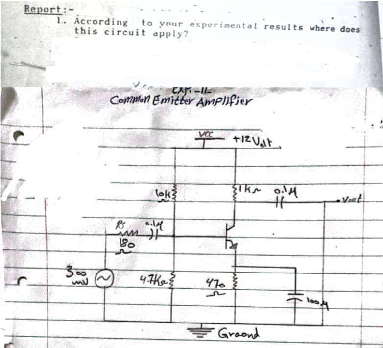 Report:-
1. According to your experimental results where does
this circuit apply?
EX-
Common Emitter AmPlifier
VOC
lok3
Vant.
RS
80
300
4.7Ke
470
loo
을Graond
