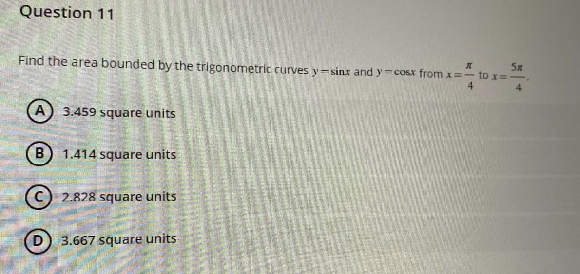 Question 11
J
Find the area bounded by the trigonometric curves y=sinx and y=cosx from x=- to x=-
5л
4
4
A 3.459 square units
B
1.414 square units
C 2.828 square units
3.667 square units