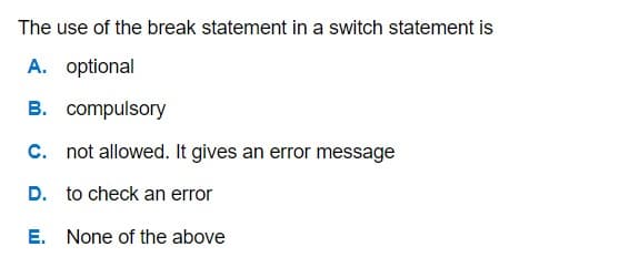 The use of the break statement in a switch statement is
A. optional
B. compulsory
C. not allowed. It gives an error message
D. to check an error
E. None of the above
