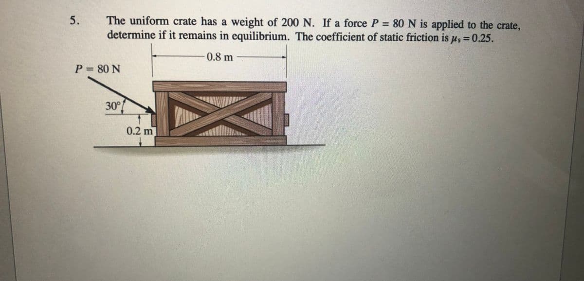 The uniform crate has a weight of 200 N. If a force P= 80 N is applied to the crate,
determine if it remains in equilibrium. The coefficient of static friction is us = 0.25.
0.8 m
P 80 N
30°
0.2 m
5.
