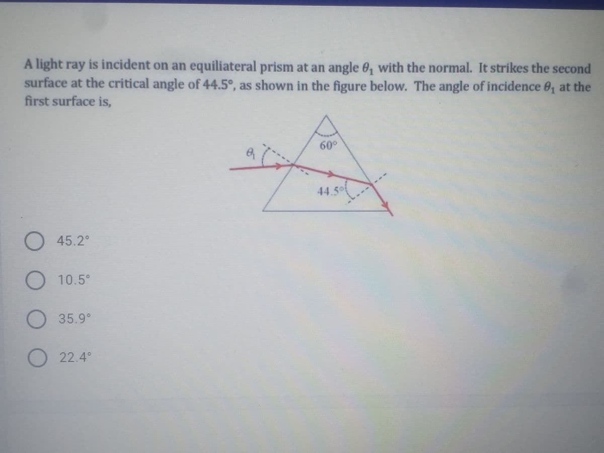 A light ray is incident on an equiliateral prism at an angle 0, with the normal. It strikes the second
surface at the critical angle of 44.5°, as shown in the figure below. The angle of incidence 0, at the
first surface is,
60°
619
44.5
45.2
10.5°
O 35.9°
O 22.4°
