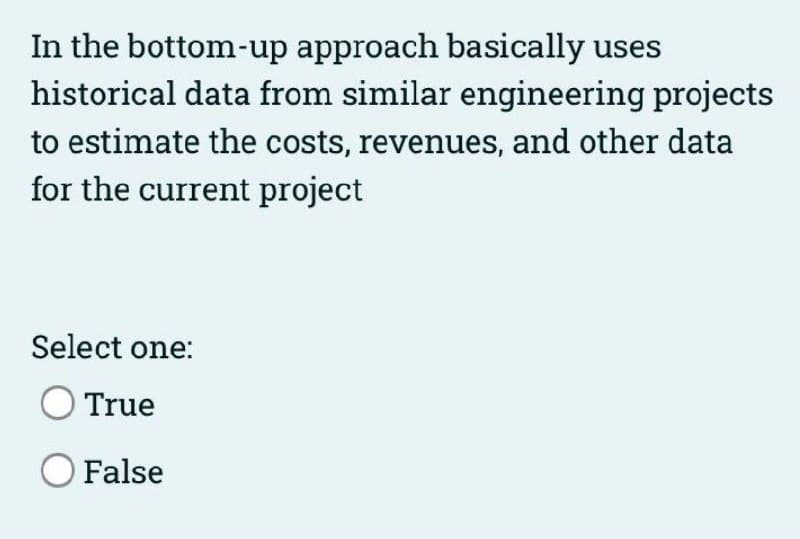In the bottom-up approach basically uses
historical data from similar engineering projects
to estimate the costs, revenues, and other data
for the current project
Select one:
True
O False
