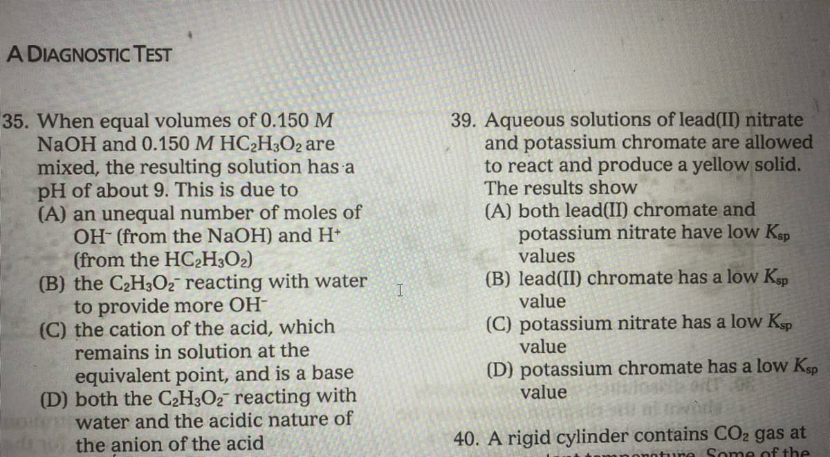 A DIAGNOSTICTEST
39. Aqueous solutions of lead(II) nitrate
and potassium chromate are allowed
to react and produce a yellow solid.
The results show
35. When equal volumes of 0.150 M
NaOH and 0.150 M HC2H;O2 are
mixed, the resulting solution has a
pH of about 9. This is due to
(A) an unequal number of moles of
OH (from the NaOH) and H*
(from the HC2H3O2)
(B) the C2H3O2 reacting with water
to provide more OH-
(C) the cation of the acid, which
remains in solution at the
(A) both lead(II) chromate and
potassium nitrate have low Ksp
values
(B) lead(II) chromate has a low Ksp
value
I.
(C) potassium nitrate has a low Ksp
value
(D) potassium chromate has a low Ksp
value
equivalent point, and is a base
(D) both the C2H3O2 reacting with
water and the acidic nature of
the anion of the acid
40. A rigid cylinder contains CO2 gas at
oture Some of the
