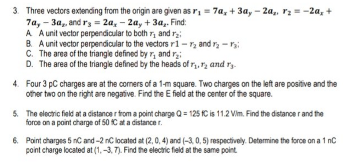 3. Three vectors extending from the origin are given as r1 = 7a, + 3a, – 2a,, r2 = -2a, +
7ay - 3a,, and r3 = 2a, – 2a, + 3a,. Find:
A. A unit vector perpendicular to both r, and r2;
B. A unit vector perpendicular to the vectors r1 – rz and rɔ – rz;
C. The area of the triangle defined by r, and r,;
D. The area of the triangle defined by the heads of r, r2 and r3.
4. Four 3 pC charges are at the corners of a 1-m square. Two charges on the left are positive and the
other two on the right are negative. Find the E field at the center of the square.
5. The electric field at a distance r from a point charge Q = 125 fC is 11.2 V/m. Find the distance r and the
force on a point charge of 50 fC at a distancer.
6. Point charges 5 nC and-2 nC located at (2, 0, 4) and (-3, 0, 5) respectively. Determine the force on a 1 nC
point charge located at (1, -3, 7). Find the electric field at the same point.
