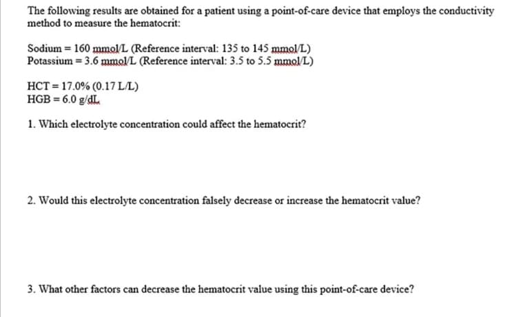 The following results are obtained for a patient using a point-of-care device that employs the conductivity
method to measure the hematocrit:
Sodium = 160 mmol/L (Reference interval: 135 to 145 mmol/L)
Potassium = 3.6 mmolL (Reference interval: 3.5 to 5.5 mmol/L)
HCT = 17.0% (0.17 LL)
HGB = 6.0 g/dL.
1. Which electrolyte concentration could affect the hematocrit?
2. Would this electrolyte concentration falsely decrease or increase the hematocrit value?
3. What other factors can decrease the hematocrit value using this point-of-care device?
