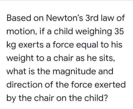 Based on Newton's 3rd law of
motion, if a child weighing 35
kg exerts a force equal to his
weight to a chair as he sits,
what is the magnitude and
direction of the force exerted
by the chair on the child?
