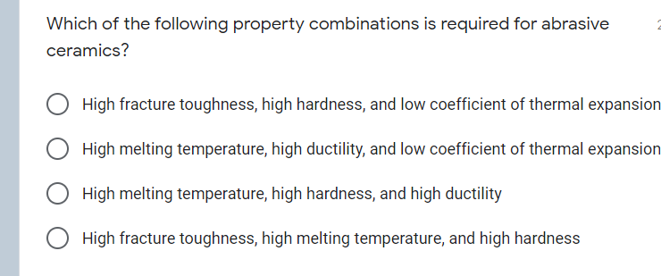 Which of the following property combinations is required for abrasive
ceramics?
High fracture toughness, high hardness, and low coefficient of thermal expansion
High melting temperature, high ductility, and low coefficient of thermal expansion
High melting temperature, high hardness, and high ductility
High fracture toughness, high melting temperature, and high hardness
