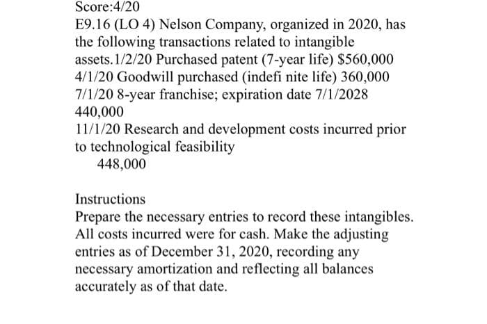 Score:4/20
E9.16 (LO 4) Nelson Company, organized in 2020, has
the following transactions related to intangible
assets. 1/2/20 Purchased patent (7-year life) $560,000
4/1/20 Goodwill purchased (indefi nite life) 360,000
7/1/20 8-year franchise; expiration date 7/1/2028
440,000
11/1/20 Research and development costs incurred prior
to technological feasibility
448,000
Instructions
Prepare the necessary entries to record these intangibles.
All costs incurred were for cash. Make the adjusting
entries as of December 31, 2020, recording any
necessary amortization and reflecting all balances
accurately as of that date.