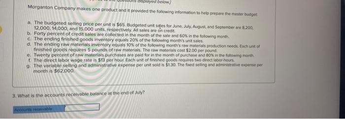 displayed below]
Morganton Company makes one product and it provided the following information to help prepare the master budget
a. The budgeted selling price per unit is $65. Budgeted unit safes for June, July, August, and September are 8.200.
12,000, 14,000, and 15,000 units, respectively. All sales are on credit.
b. Forty percent of credit sales are collected in the month of the sale and 60% in the following month
c. The ending finished goods inventory equals 20% of the following month's unit sales.
d. The ending raw materials inventory equals 10% of the following month's raw materials production needs. Each unit of
finished goods requires 5 pounds of raw materials. The raw materials cost $2.00 per pound
e. Twenty percent of raw materials purchases are paid for in the month of purchase and 80% in the following month.
f. The direct labor wage rate is $13 per hour. Each unit of finished goods requires two direct labor-hours.
g. The variable selling and administrative expense per unit sold is $1.30. The foxed selling and administrative expense per
month is $62.000.
3. What is the accounts receivable balance at the end of July?
Accounts receivable