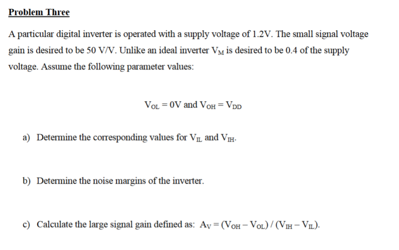 Problem Three
A particular digital inverter is operated with a supply voltage of 1.2V. The small signal voltage
gain is desired to be 50 V/V. Unlike an ideal inverter Vm is desired to be 0.4 of the supply
voltage. Assume the following parameter values:
VOL = 0V and VoH = VDD
a) Determine the corresponding values for VL and VH.
b) Determine the noise margins of the inverter.
c) Calculate the large signal gain defined as: Ay = (VoH– VoL) / (VH- VIL).
%3D

