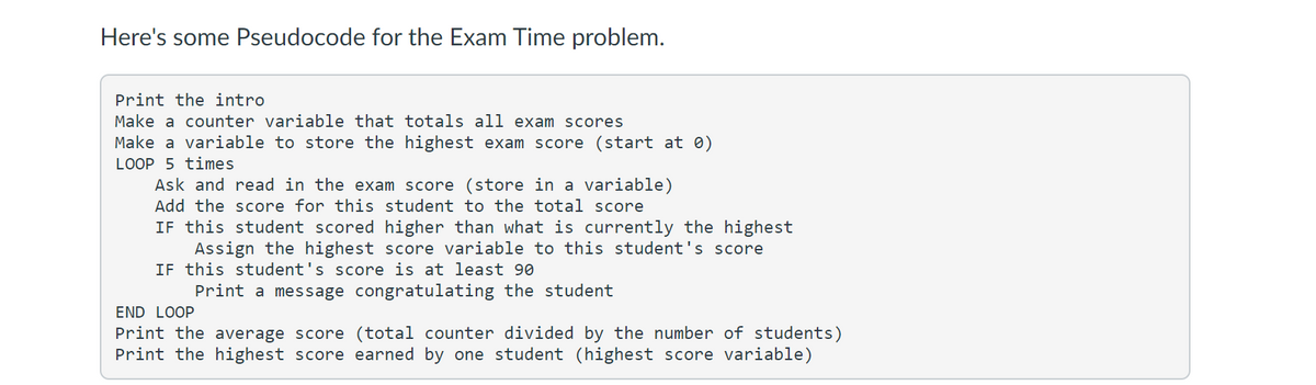 Here's some Pseudocode for the Exam Time problem.
Print the intro
Make a counter variable that totals all exam scores
Make a variable to store the highest exam score (start at 0)
LOOP 5 times
Ask and read in the exam score (store in a variable)
Add the score for this student to the total score
IF this student scored higher than what is currently the highest
Assign the highest score variable to this student's score
IF this student's score is at least 90
Print a message congratulating the student
END LOOP
Print the average score (total counter divided by the number of students)
Print the highest score earned by one student (highest score variable)

